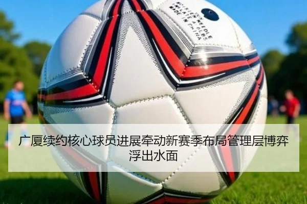 广厦续约核心球员进展牵动新赛季布局管理层博弈浮出水面